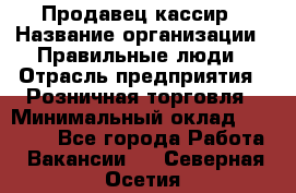 Продавец-кассир › Название организации ­ Правильные люди › Отрасль предприятия ­ Розничная торговля › Минимальный оклад ­ 29 000 - Все города Работа » Вакансии   . Северная Осетия